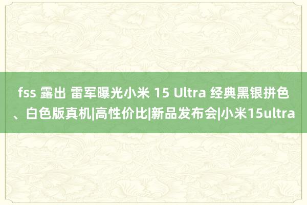 fss 露出 雷军曝光小米 15 Ultra 经典黑银拼色、白色版真机|高性价比|新品发布会|小米15ultra