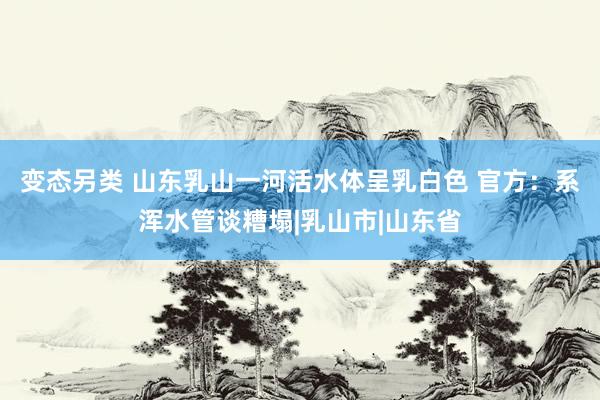 变态另类 山东乳山一河活水体呈乳白色 官方：系浑水管谈糟塌|乳山市|山东省