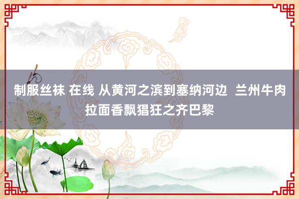 制服丝袜 在线 从黄河之滨到塞纳河边  兰州牛肉拉面香飘猖狂之齐巴黎
