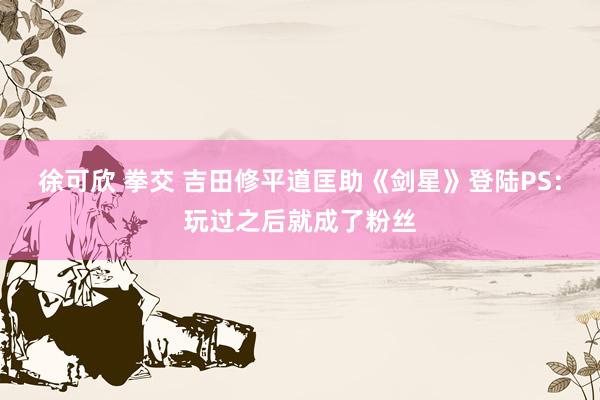 徐可欣 拳交 吉田修平道匡助《剑星》登陆PS：玩过之后就成了粉丝