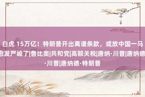 白虎 15万亿！特朗普开出离谱条款，或放中国一马？地方愈发严峻了|鲁比奥|共和党|高额关税|唐纳·川普|唐纳德·特朗普