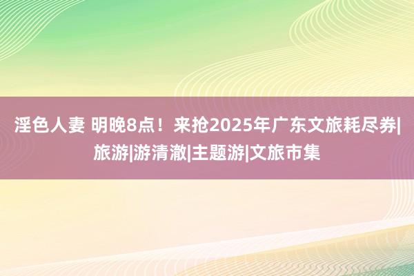 淫色人妻 明晚8点！来抢2025年广东文旅耗尽券|旅游|游清澈|主题游|文旅市集