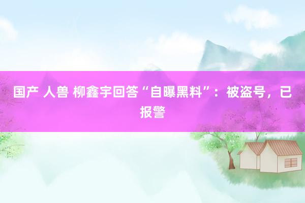 国产 人兽 柳鑫宇回答“自曝黑料”：被盗号，已报警