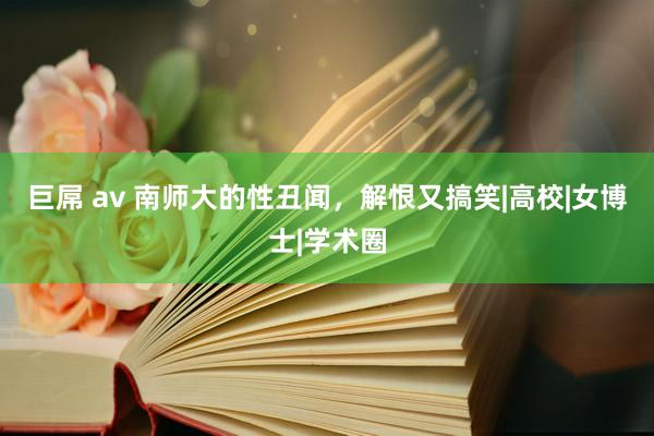 巨屌 av 南师大的性丑闻，解恨又搞笑|高校|女博士|学术圈