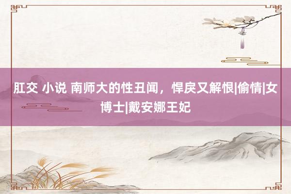 肛交 小说 南师大的性丑闻，悍戾又解恨|偷情|女博士|戴安娜王妃