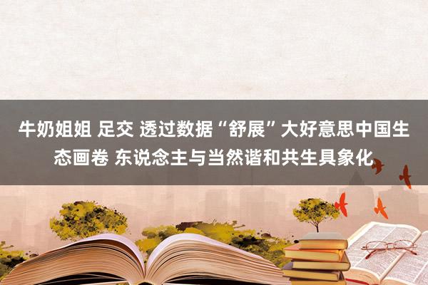 牛奶姐姐 足交 透过数据“舒展”大好意思中国生态画卷 东说念主与当然谐和共生具象化