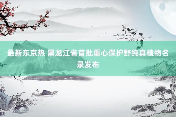 最新东京热 黑龙江省首批重心保护野纯真植物名录发布