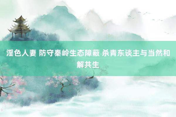 淫色人妻 防守秦岭生态障蔽 杀青东谈主与当然和解共生