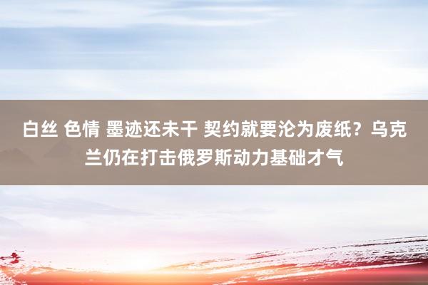 白丝 色情 墨迹还未干 契约就要沦为废纸？乌克兰仍在打击俄罗斯动力基础才气