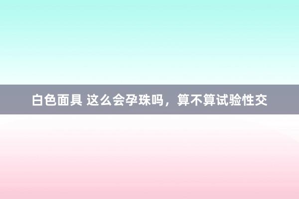 白色面具 这么会孕珠吗，算不算试验性交