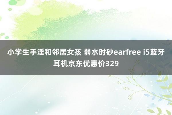 小学生手淫和邻居女孩 弱水时砂earfree i5蓝牙耳机京东优惠价329