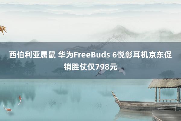 西伯利亚属鼠 华为FreeBuds 6悦彰耳机京东促销胜仗仅798元