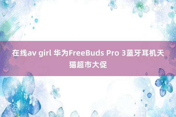 在线av girl 华为FreeBuds Pro 3蓝牙耳机天猫超市大促