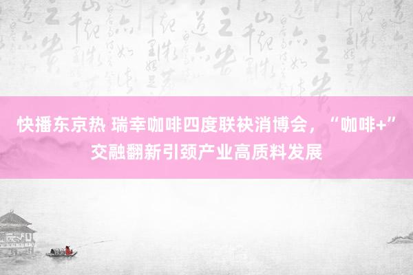 快播东京热 瑞幸咖啡四度联袂消博会，“咖啡+”交融翻新引颈产业高质料发展