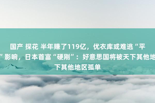 国产 探花 半年赚了119亿，优衣库或难逃“平等关税”影响，日本首富“硬刚”：好意思国将被天下其他地区孤单