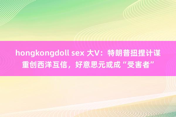 hongkongdoll sex 大V：特朗普扭捏计谋重创西洋互信，好意思元或成“受害者”