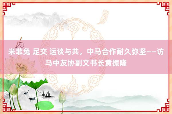 米菲兔 足交 运谈与共，中马合作耐久弥坚——访马中友协副文书长黄振隆