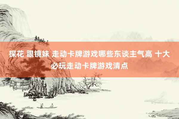 探花 眼镜妹 走动卡牌游戏哪些东谈主气高 十大必玩走动卡牌游戏清点