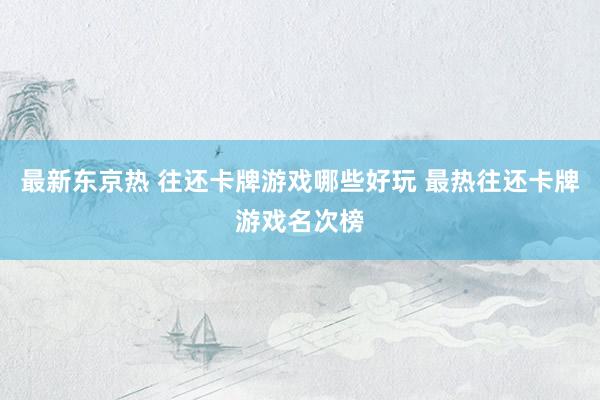 最新东京热 往还卡牌游戏哪些好玩 最热往还卡牌游戏名次榜