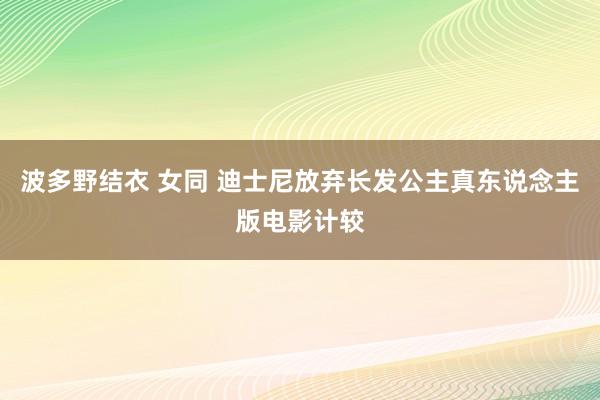 波多野结衣 女同 迪士尼放弃长发公主真东说念主版电影计较