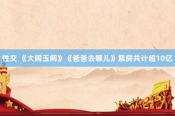 性交 《大闹玉阙》《爸爸去哪儿》票房共计超10亿
