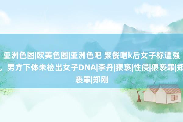 亚洲色图|欧美色图|亚洲色吧 聚餐唱k后女子称遭强奸，男方下体未检出女子DNA|李丹|猥亵|性侵|猥亵罪|郑刚