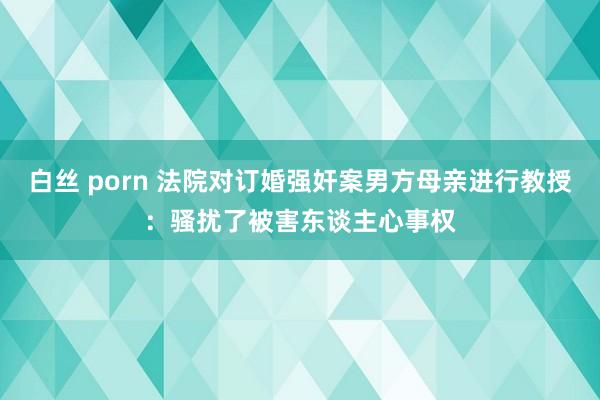 白丝 porn 法院对订婚强奸案男方母亲进行教授：骚扰了被害东谈主心事权