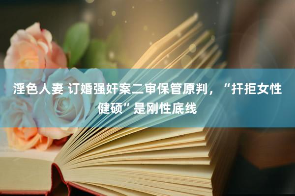 淫色人妻 订婚强奸案二审保管原判，“扞拒女性健硕”是刚性底线