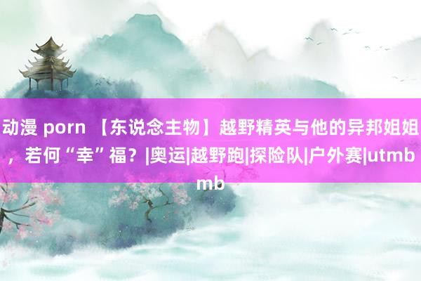 动漫 porn 【东说念主物】越野精英与他的异邦姐姐，若何“幸”福？|奥运|越野跑|探险队|户外赛|utmb