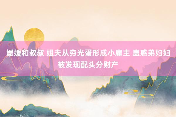 媛媛和叔叔 姐夫从穷光蛋形成小雇主 蛊惑弟妇妇被发现配头分财产