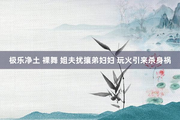 极乐净土 裸舞 姐夫扰攘弟妇妇 玩火引来杀身祸