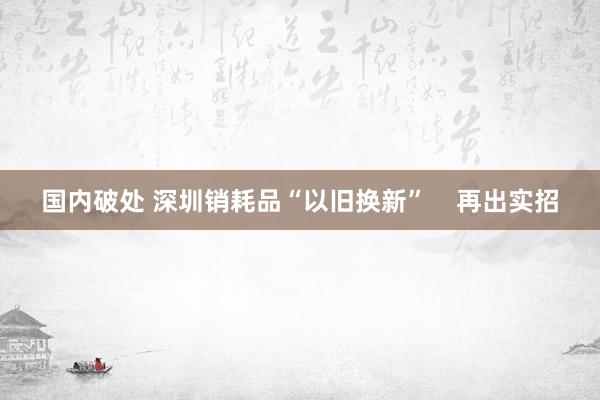 国内破处 深圳销耗品“以旧换新”    再出实招