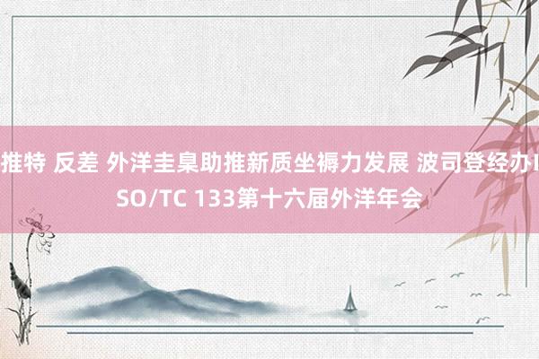 推特 反差 外洋圭臬助推新质坐褥力发展 波司登经办ISO/TC 133第十六届外洋年会