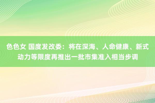 色色女 国度发改委：将在深海、人命健康、新式动力等限度再推出一批市集准入相当步调