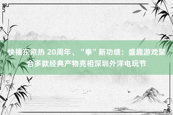 快播东京热 20周年、“拳”新功绩：盛趣游戏聚合多款经典产物亮相深圳外洋电玩节