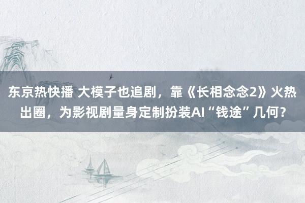 东京热快播 大模子也追剧，靠《长相念念2》火热出圈，为影视剧量身定制扮装AI“钱途”几何？