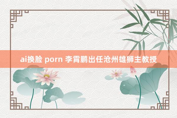 ai换脸 porn 李霄鹏出任沧州雄狮主教授