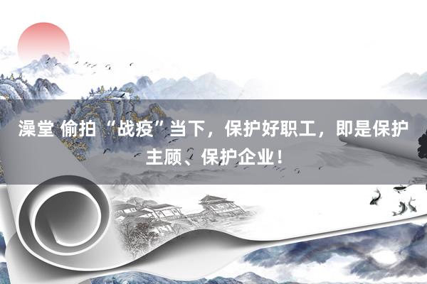澡堂 偷拍 “战疫”当下，保护好职工，即是保护主顾、保护企业！