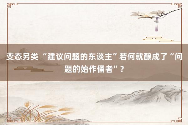变态另类 “建议问题的东谈主”若何就酿成了“问题的始作俑者”？