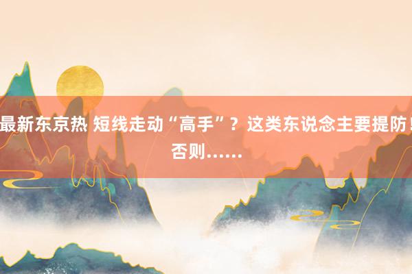 最新东京热 短线走动“高手”？这类东说念主要提防！否则......