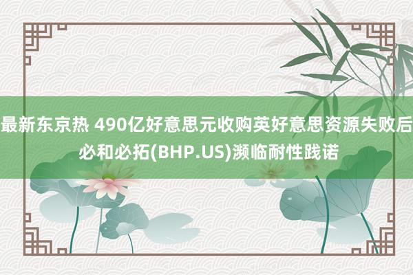 最新东京热 490亿好意思元收购英好意思资源失败后 必和必拓(BHP.US)濒临耐性践诺