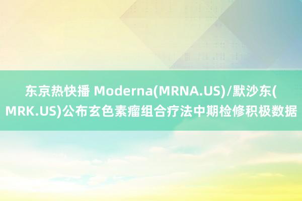 东京热快播 Moderna(MRNA.US)/默沙东(MRK.US)公布玄色素瘤组合疗法中期检修积极数据