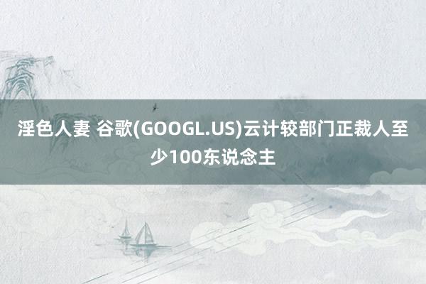 淫色人妻 谷歌(GOOGL.US)云计较部门正裁人至少100东说念主