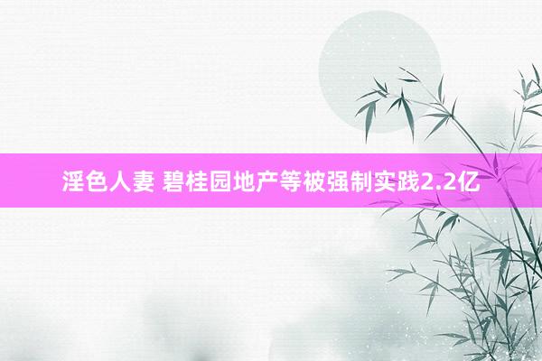 淫色人妻 碧桂园地产等被强制实践2.2亿