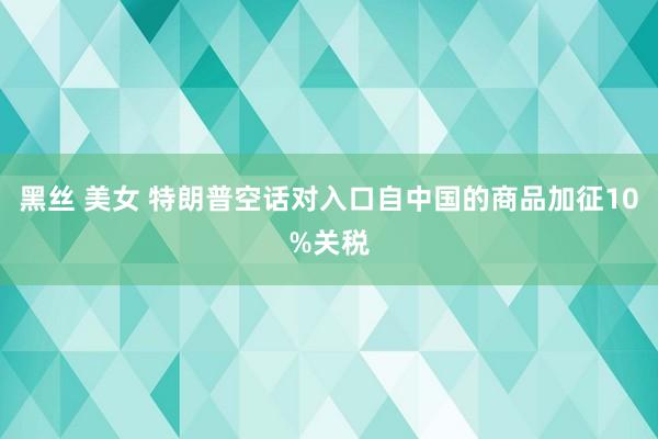 黑丝 美女 特朗普空话对入口自中国的商品加征10%关税