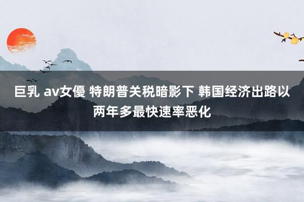 巨乳 av女優 特朗普关税暗影下 韩国经济出路以两年多最快速率恶化