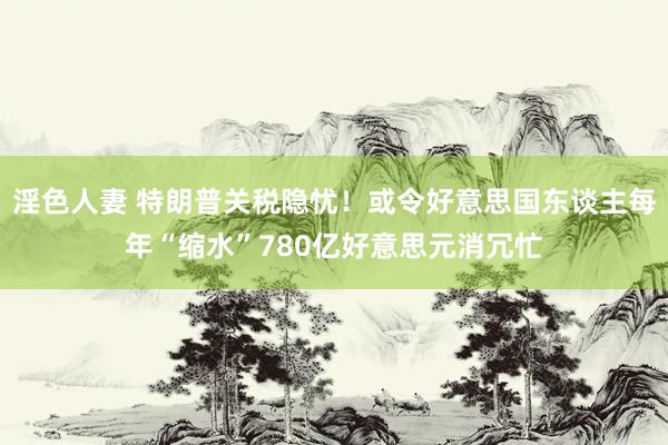 淫色人妻 特朗普关税隐忧！或令好意思国东谈主每年“缩水”780亿好意思元消冗忙