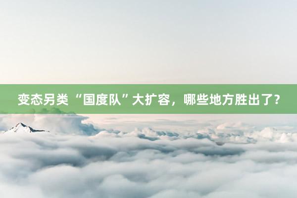 变态另类 “国度队”大扩容，哪些地方胜出了？