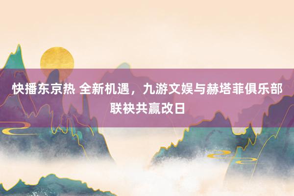 快播东京热 全新机遇，九游文娱与赫塔菲俱乐部联袂共赢改日