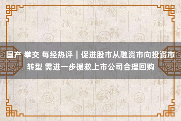 国产 拳交 每经热评︱促进股市从融资市向投资市转型 需进一步援救上市公司合理回购